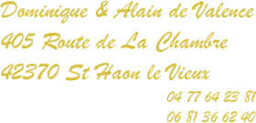Dominique & Alain de Valence
405 Route de La Chambre
42370 St Haon le Vieux                                          
                                    04 77 64 23 81
                                    06 81 36 62 40

